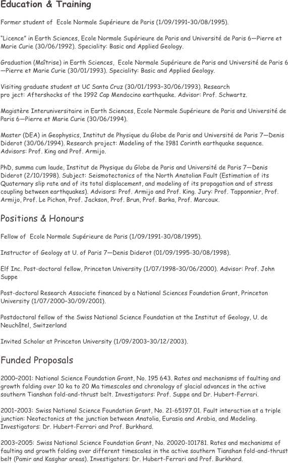 Education & Training 

Former student of  Ecole Normale Sup��rieure de Paris (1/09/1991���30/08/1995). 

���Licence��� in Earth Sciences, Ecole Normale Sup��rieure de Paris and Universit�� de Paris 6���Pierre et Marie Curie (30/06/1992). Speciality: Basic and Applied Geology. 

Graduation (Ma��trise) in Earth Sciences,  Ecole Normale Sup��rieure de Paris and Universit�� de Paris 6���Pierre et Marie Curie (30/01/1993). Speciality: Basic and Applied Geology. 

Visiting graduate student at UC Santa Cruz (30/01/1993���30/06/1993). Research 
pro ject: Aftershocks of the 1992 Cap Mendocino earthquake. Advisor: Prof. Schwartz. 

Magist��re Interuniversitaire in Earth Sciences, Ecole Normale Sup��rieure de Paris and Universit�� de Paris 6���Pierre et Marie Curie (30/06/1994).

Master (DEA) in Geophysics, Institut de Physique du Globe de Paris and Universit�� de Paris 7���Denis Diderot (30/06/1994). Research project: Modeling of the 1981 Corinth earthquake sequence. Advisors: Prof. King and Prof. Armijo. 

PhD, summa cum laude, Institut de Physique du Globe de Paris and Universit�� de Paris 7���Denis Diderot (2/10/1998). Subject: Seismotectonics of the North Anatolian Fault (Estimation of its Quaternary slip rate and of its total displacement, and modeling of its propagation and of stress coupling between earthquakes). Advisors: Prof. Armijo and Prof. King. Jury: Prof. Tapponnier, Prof. Armijo, Prof. Le Pichon, Prof. Jackson, Prof. Brun, Prof. Barka, Prof. Marcoux. 

Positions & Honours 

Fellow of  Ecole Normale Sup��rieure de Paris (1/09/1991-30/08/1995). 

Instructor of Geology at U. of Paris 7���Denis Diderot (01/09/1995-30/08/1998). 

Elf Inc. Post-doctoral fellow, Princeton University (1/07/1998���30/06/2000). Advisor: Prof. John Suppe 

Post-doctoral Research Associate financed by a National Sciences Foundation Grant, Princeton University (1/07/2000���30/09/2001). 

Postdoctoral fellow of the Swiss National Science Foundation at the Institut of Geology, U. de Neuch��tel, Switzerland 

Invited Scholar at Princeton University (1/09/2003���30/12/2003). 

Funded Proposals 

2000���2001: National Science Foundation Grant, No. 195 643. Rates and mechanisms of faulting and growth folding over 10 ka to 20 Ma timescales and chronology of glacial advances in the active southern Tianshan fold-and-thrust belt. Investigators: Prof. Suppe and Dr. Hubert-Ferrari. 

2001���2003: Swiss National Science Foundation Grant, No. 21-65197.01. Fault interaction at a triple junction: Neotectonics at the junction between Anatolia, Eurasia and Arabia, and Modeling. Investigators: Dr. Hubert-Ferrari and Prof. Burkhard. 

2003���2005: Swiss National Science Foundation Grant, No. 20020-101781. Rates and mechanisms of faulting and growth folding over different timescales in the active southern Tianshan fold-and-thrust belt (Pamir and Kasghar areas). Investigators: Dr. Hubert-Ferrari and Prof. Burkhard. 